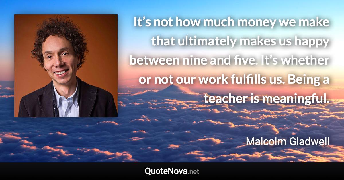 It’s not how much money we make that ultimately makes us happy between nine and five. It’s whether or not our work fulfills us. Being a teacher is meaningful. - Malcolm Gladwell quote