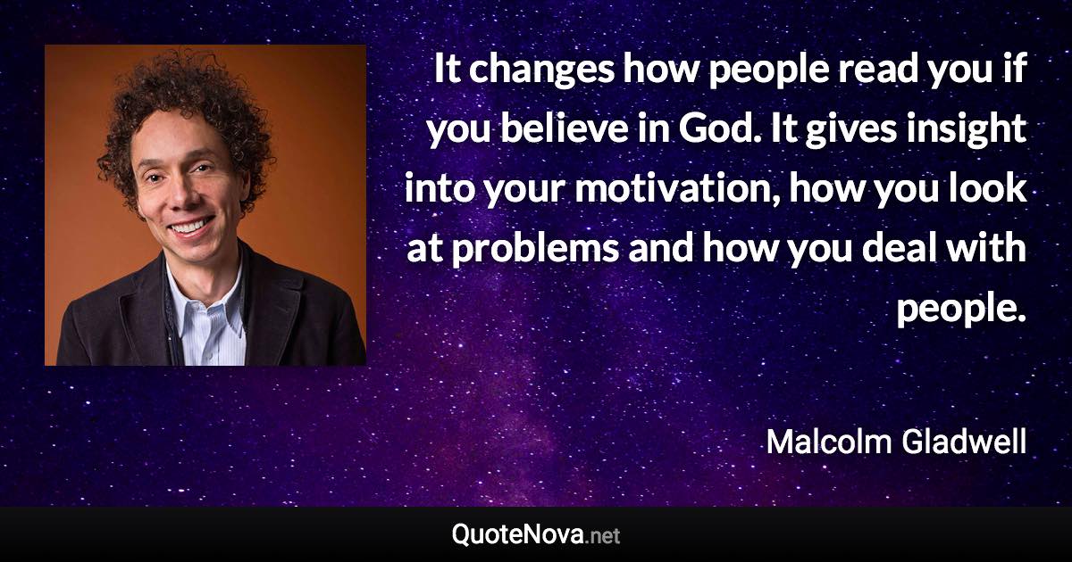 It changes how people read you if you believe in God. It gives insight into your motivation, how you look at problems and how you deal with people. - Malcolm Gladwell quote