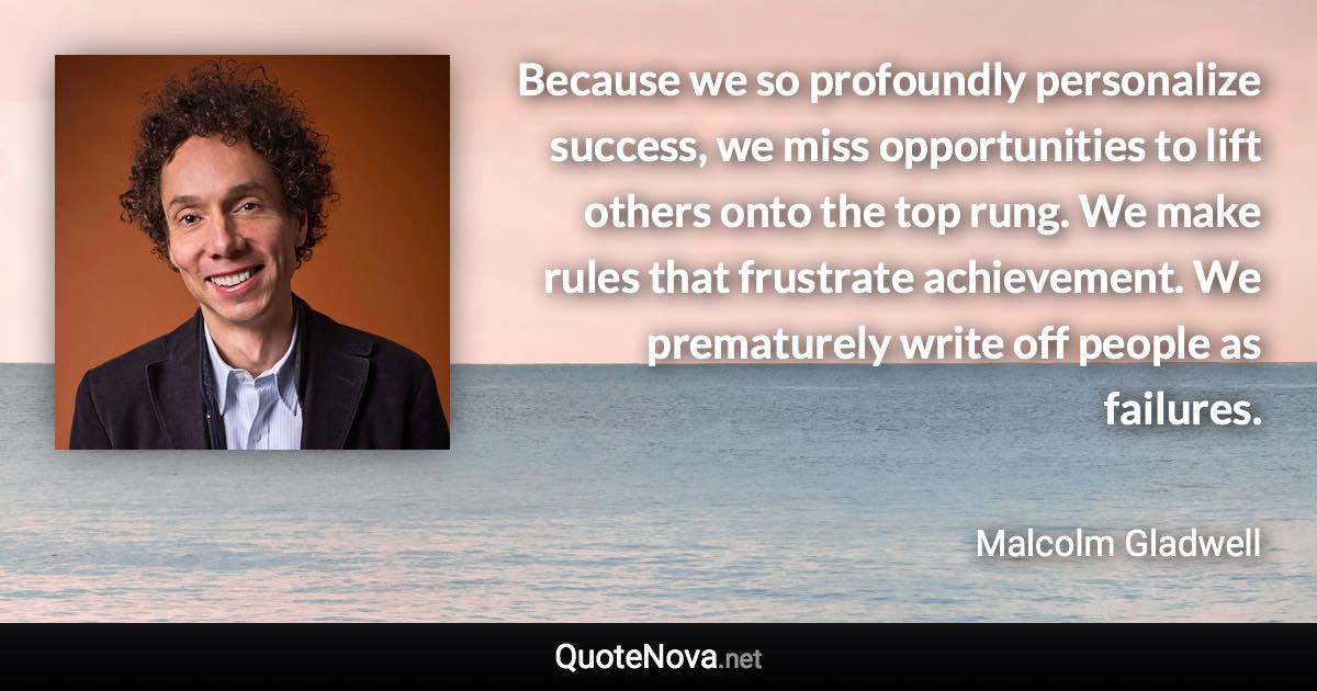 Because we so profoundly personalize success, we miss opportunities to lift others onto the top rung. We make rules that frustrate achievement. We prematurely write off people as failures. - Malcolm Gladwell quote