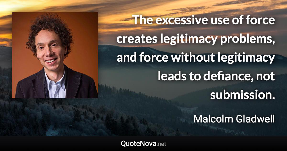 The excessive use of force creates legitimacy problems, and force without legitimacy leads to defiance, not submission. - Malcolm Gladwell quote