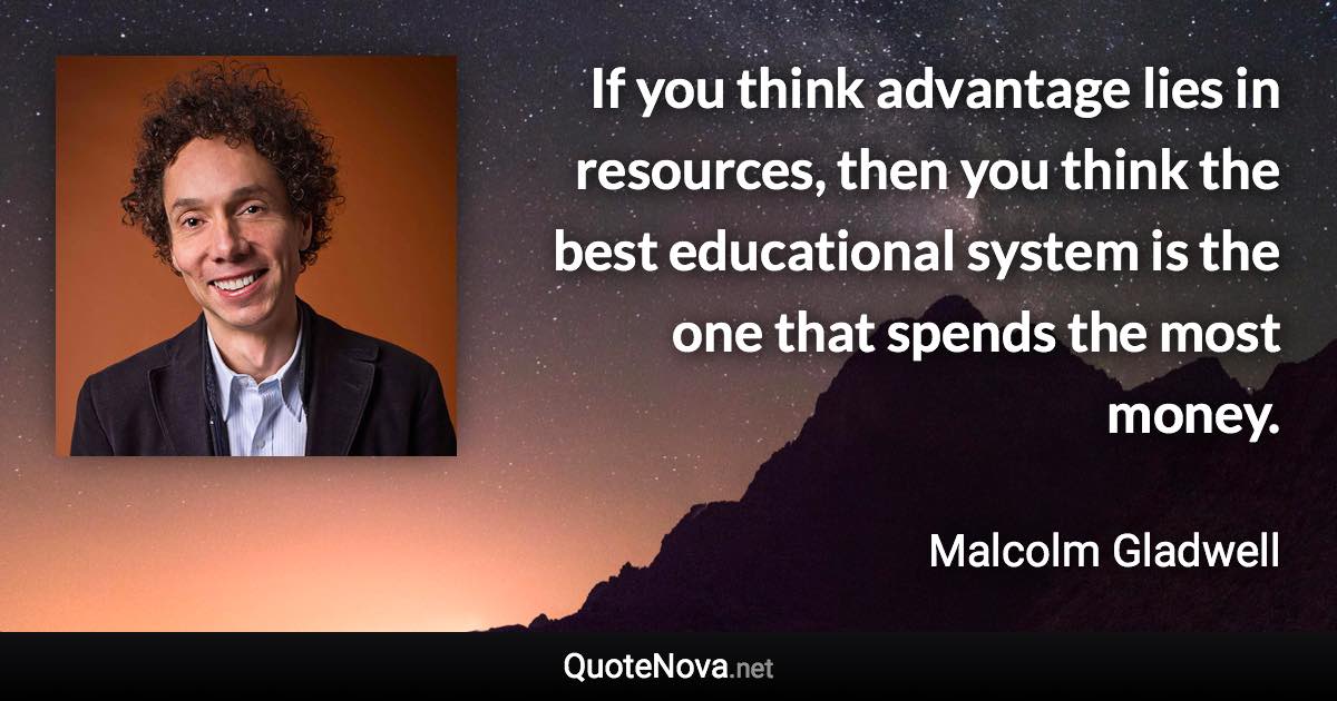 If you think advantage lies in resources, then you think the best educational system is the one that spends the most money. - Malcolm Gladwell quote