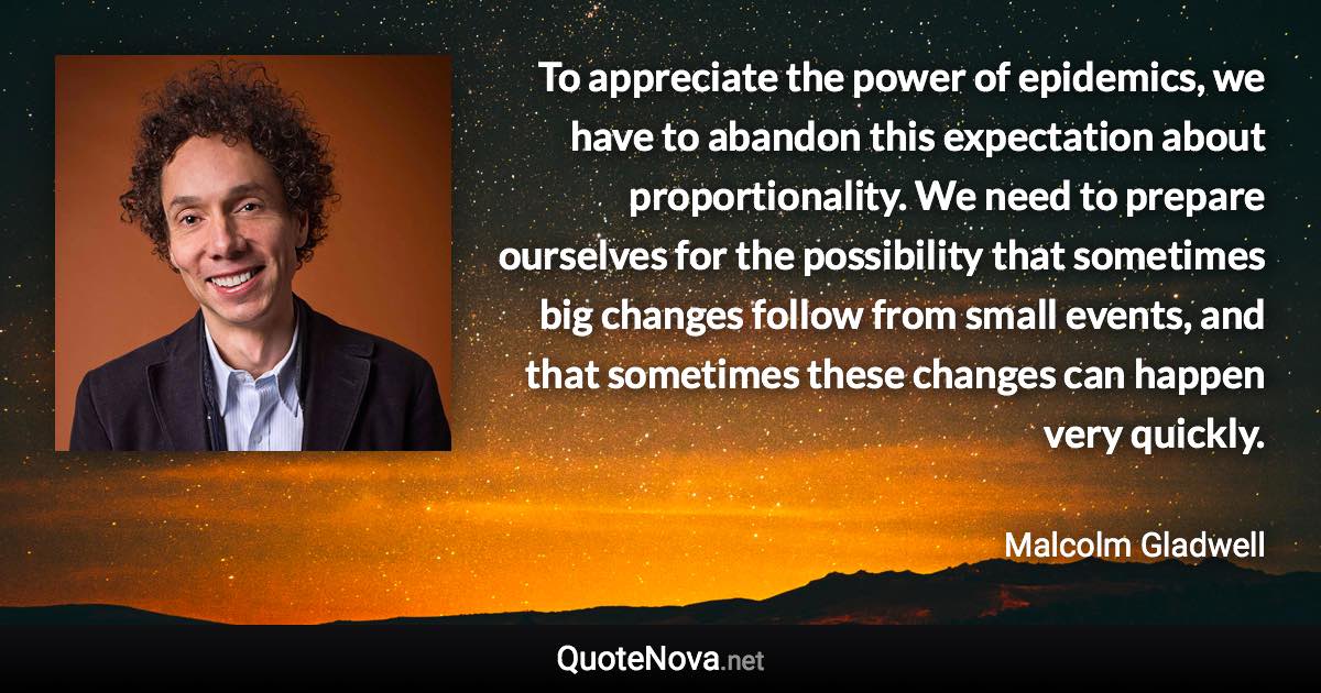 To appreciate the power of epidemics, we have to abandon this expectation about proportionality. We need to prepare ourselves for the possibility that sometimes big changes follow from small events, and that sometimes these changes can happen very quickly. - Malcolm Gladwell quote