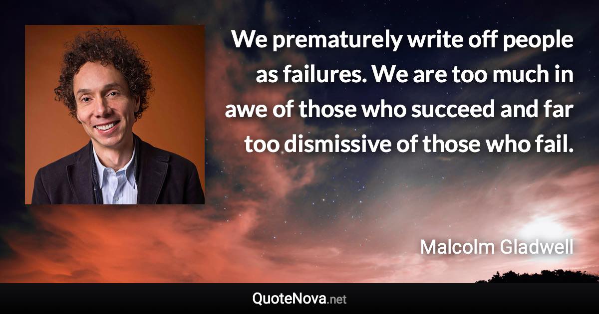 We prematurely write off people as failures. We are too much in awe of those who succeed and far too dismissive of those who fail. - Malcolm Gladwell quote