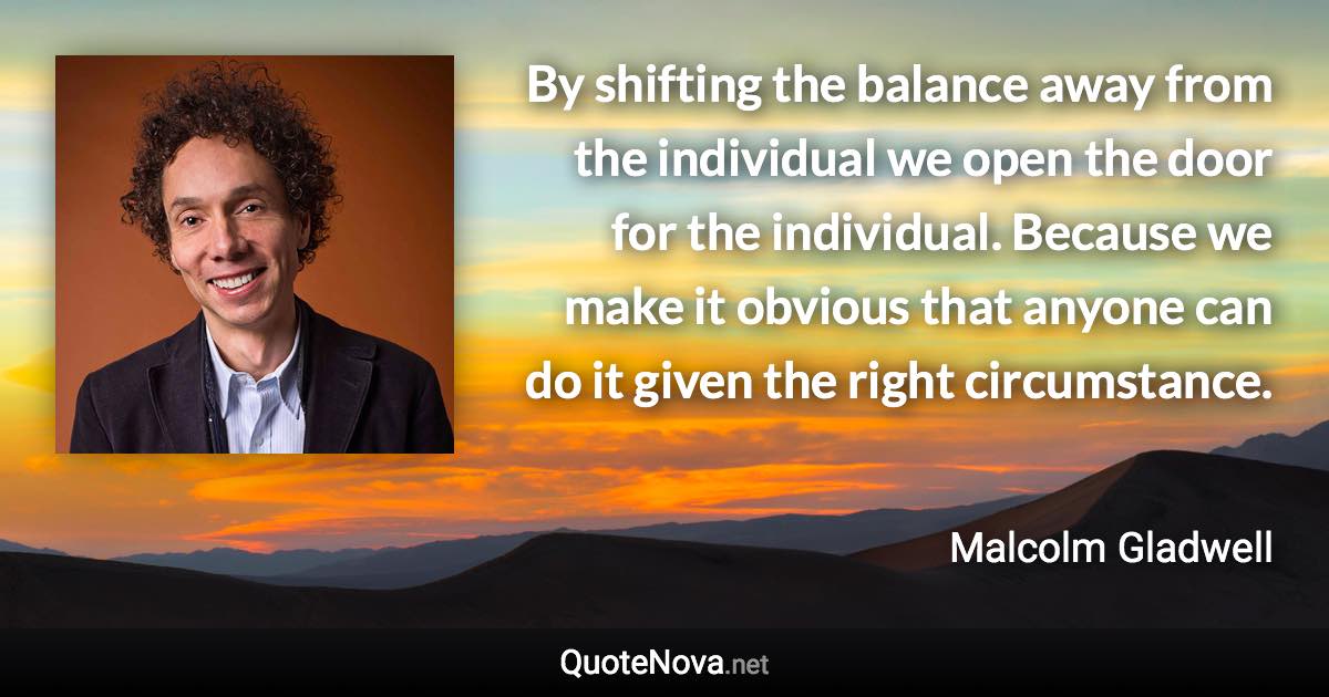 By shifting the balance away from the individual we open the door for the individual. Because we make it obvious that anyone can do it given the right circumstance. - Malcolm Gladwell quote