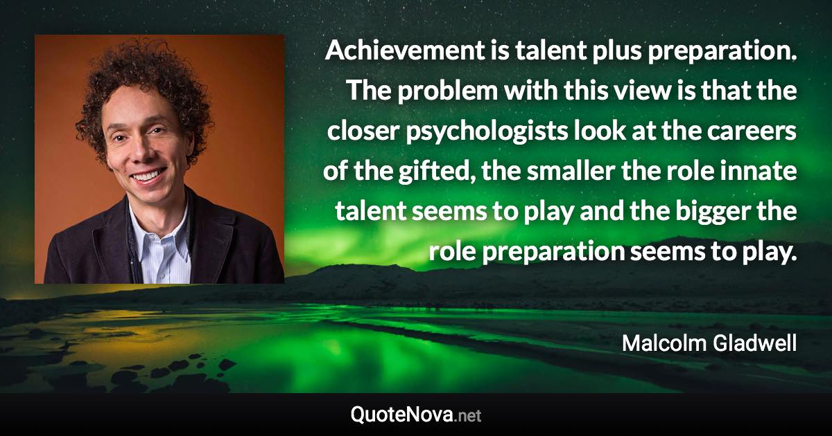 Achievement is talent plus preparation. The problem with this view is that the closer psychologists look at the careers of the gifted, the smaller the role innate talent seems to play and the bigger the role preparation seems to play. - Malcolm Gladwell quote