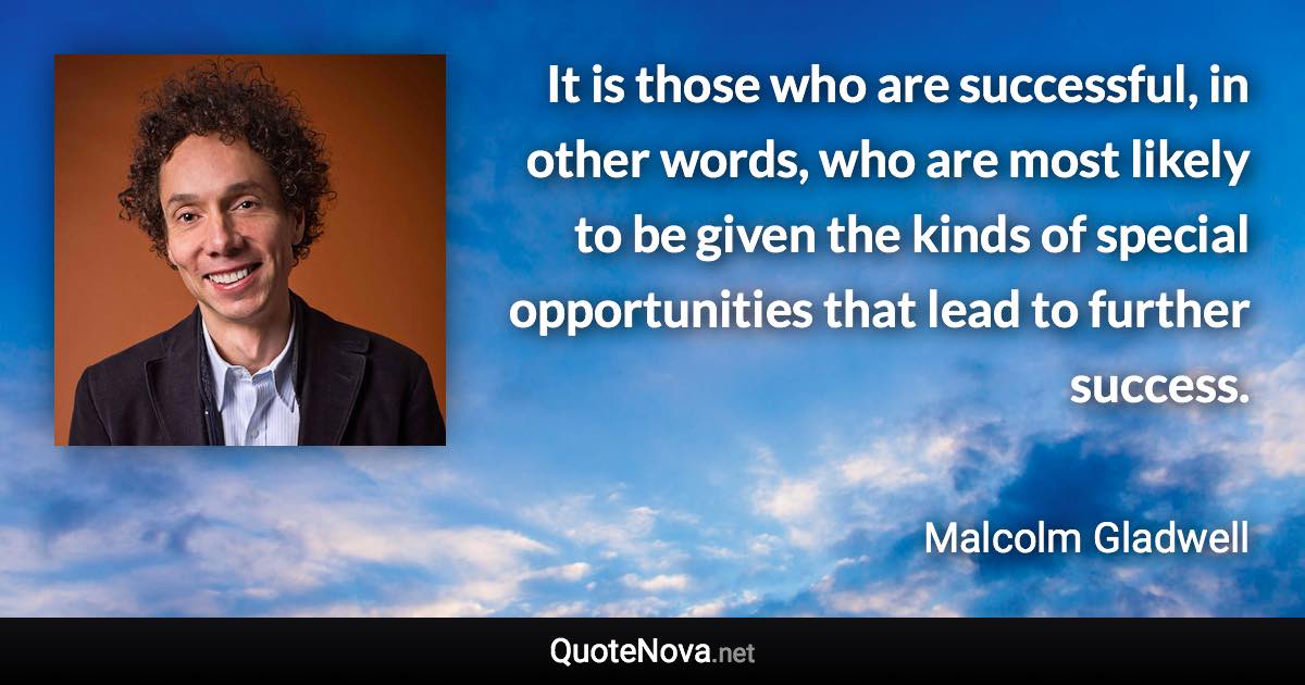 It is those who are successful, in other words, who are most likely to be given the kinds of special opportunities that lead to further success. - Malcolm Gladwell quote