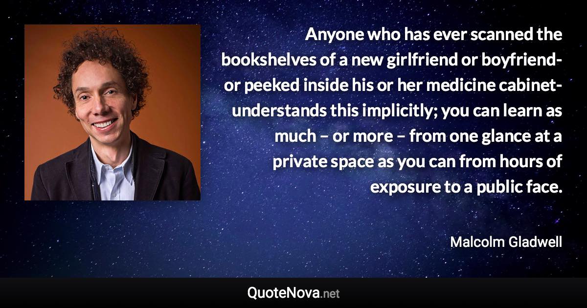 Anyone who has ever scanned the bookshelves of a new girlfriend or boyfriend- or peeked inside his or her medicine cabinet- understands this implicitly; you can learn as much – or more – from one glance at a private space as you can from hours of exposure to a public face. - Malcolm Gladwell quote