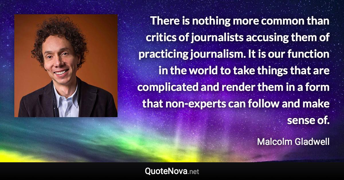 There is nothing more common than critics of journalists accusing them of practicing journalism. It is our function in the world to take things that are complicated and render them in a form that non-experts can follow and make sense of. - Malcolm Gladwell quote