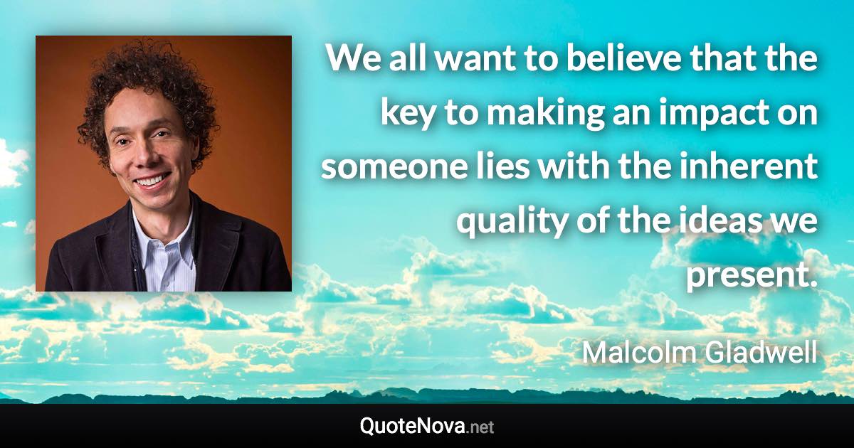 We all want to believe that the key to making an impact on someone lies with the inherent quality of the ideas we present. - Malcolm Gladwell quote