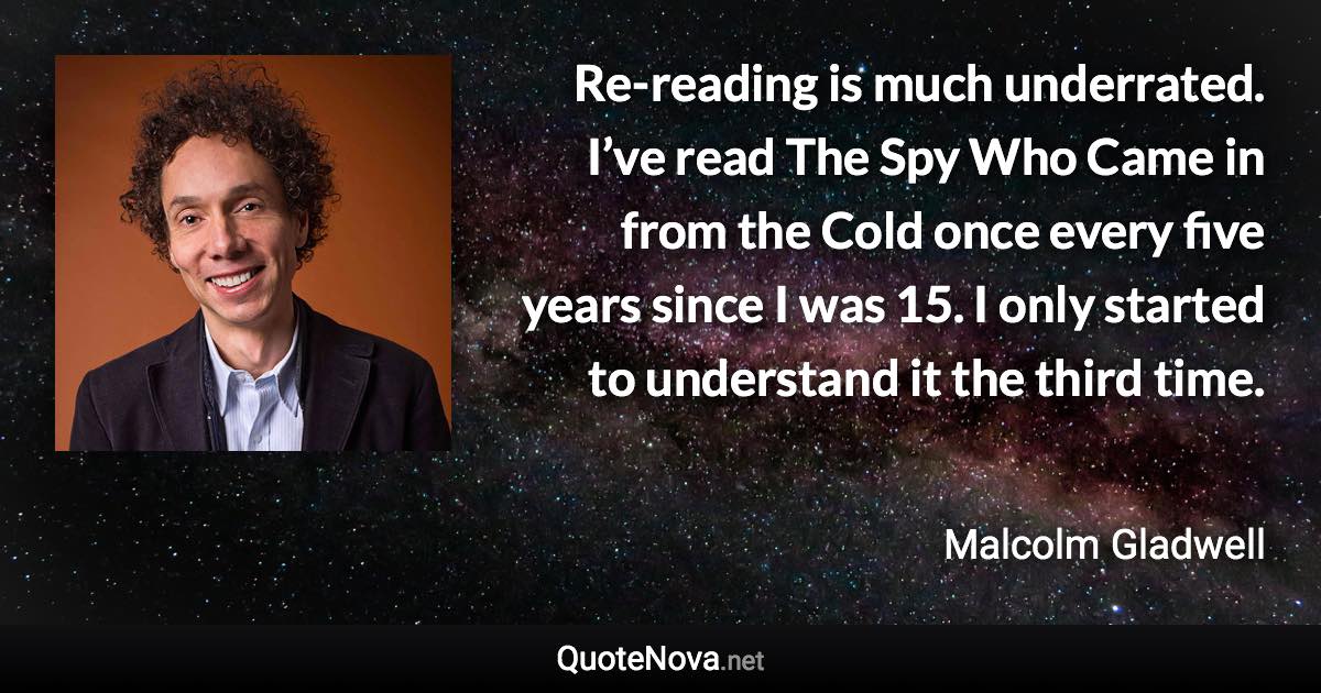 Re-reading is much underrated. I’ve read The Spy Who Came in from the Cold once every five years since I was 15. I only started to understand it the third time. - Malcolm Gladwell quote