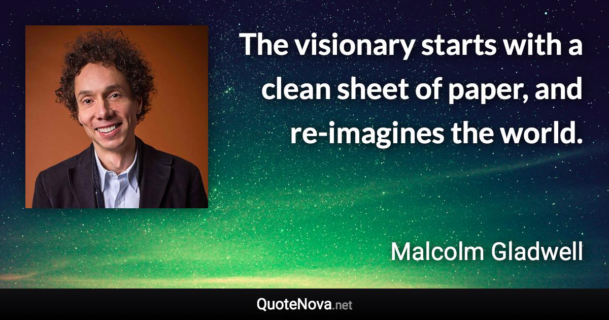 The visionary starts with a clean sheet of paper, and re-imagines the world. - Malcolm Gladwell quote
