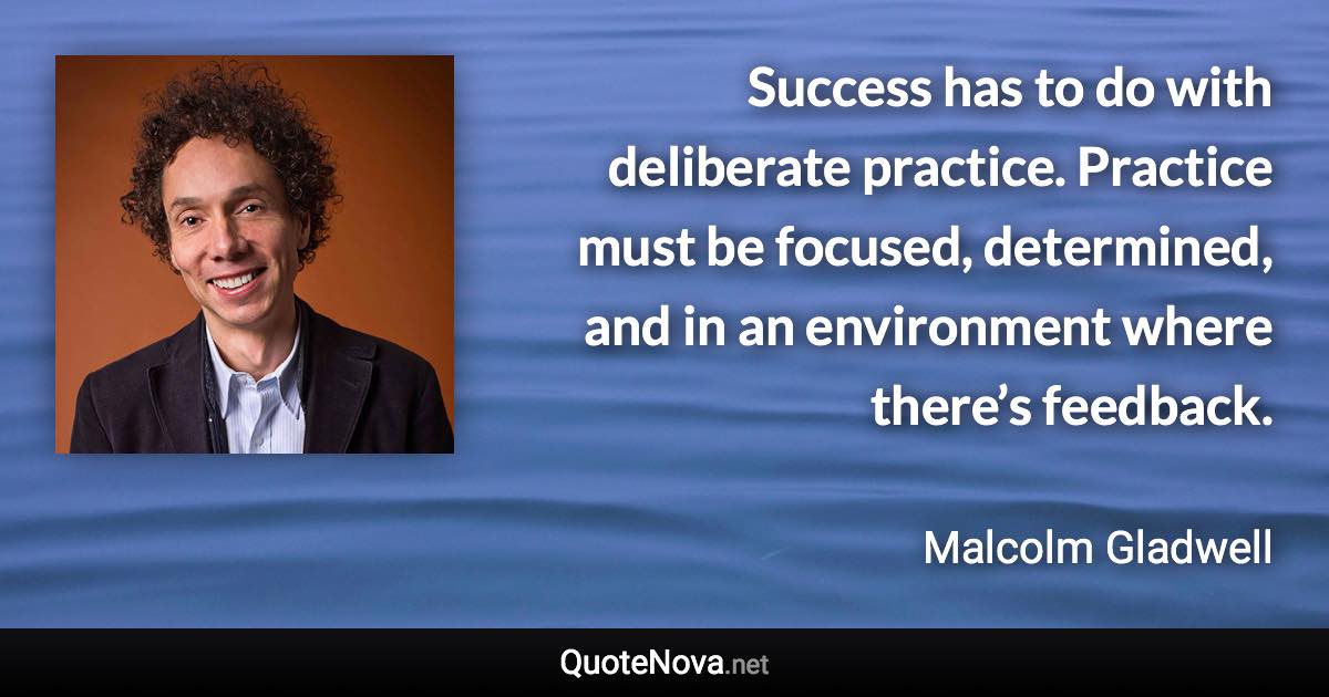 Success has to do with deliberate practice. Practice must be focused, determined, and in an environment where there’s feedback. - Malcolm Gladwell quote