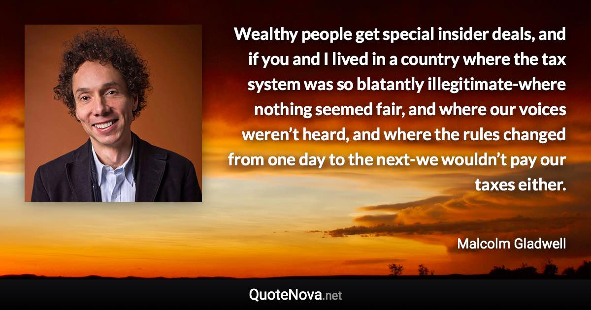 Wealthy people get special insider deals, and if you and I lived in a country where the tax system was so blatantly illegitimate-where nothing seemed fair, and where our voices weren’t heard, and where the rules changed from one day to the next-we wouldn’t pay our taxes either. - Malcolm Gladwell quote