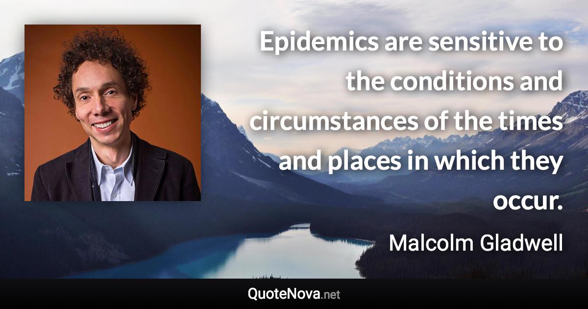 Epidemics are sensitive to the conditions and circumstances of the times and places in which they occur. - Malcolm Gladwell quote