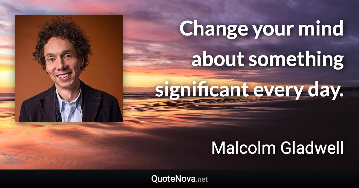 Change your mind about something significant every day. - Malcolm Gladwell quote