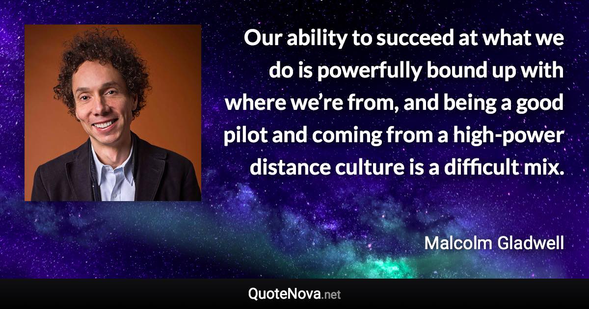 Our ability to succeed at what we do is powerfully bound up with where we’re from, and being a good pilot and coming from a high-power distance culture is a difficult mix. - Malcolm Gladwell quote