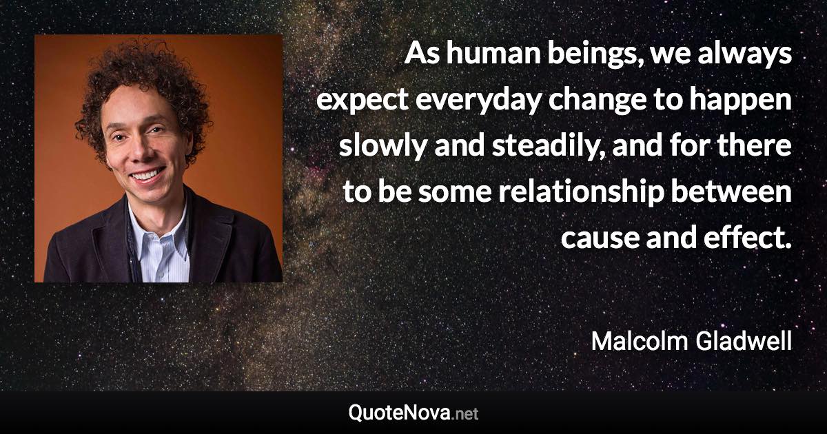 As human beings, we always expect everyday change to happen slowly and steadily, and for there to be some relationship between cause and effect. - Malcolm Gladwell quote