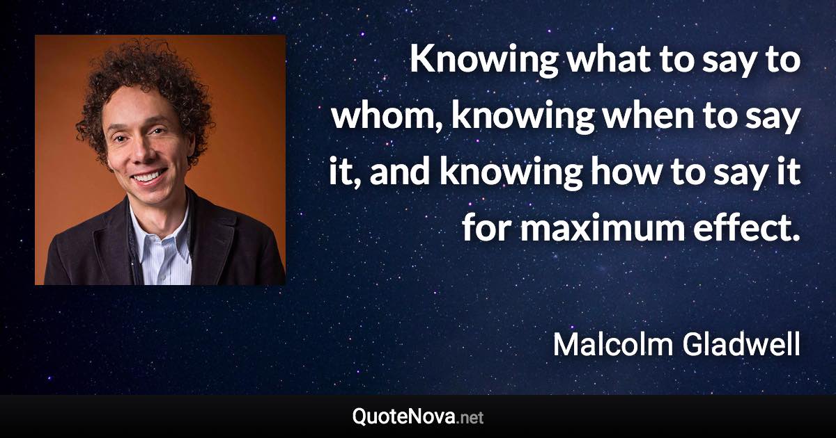 Knowing what to say to whom, knowing when to say it, and knowing how to say it for maximum effect. - Malcolm Gladwell quote