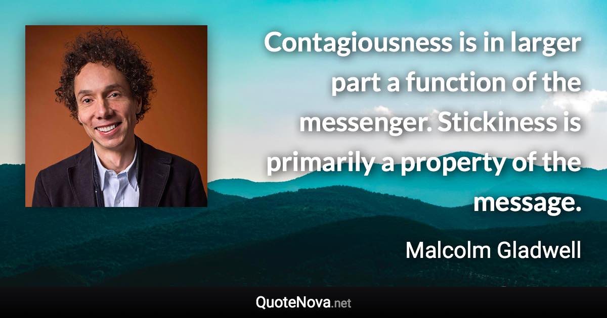 Contagiousness is in larger part a function of the messenger. Stickiness is primarily a property of the message. - Malcolm Gladwell quote