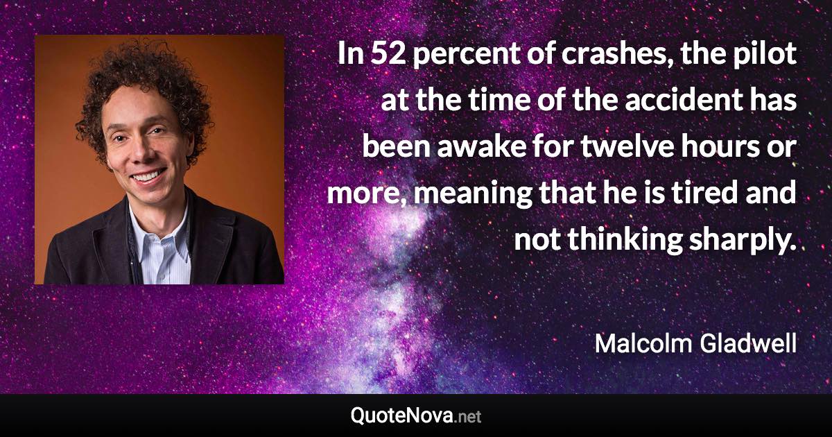 In 52 percent of crashes, the pilot at the time of the accident has been awake for twelve hours or more, meaning that he is tired and not thinking sharply. - Malcolm Gladwell quote