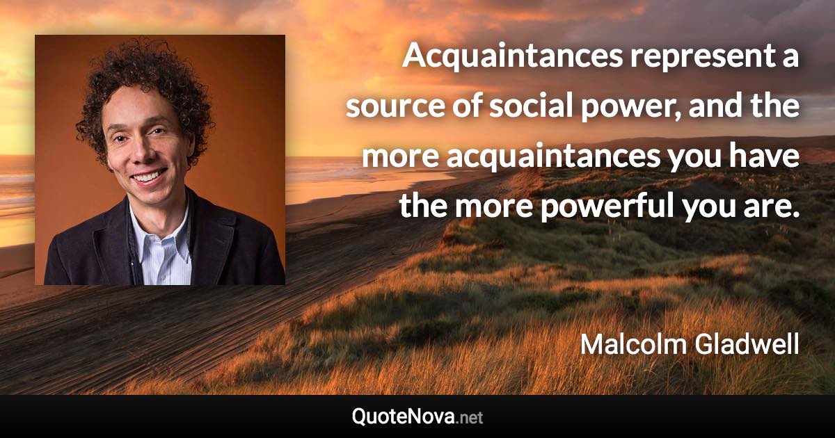 Acquaintances represent a source of social power, and the more acquaintances you have the more powerful you are. - Malcolm Gladwell quote