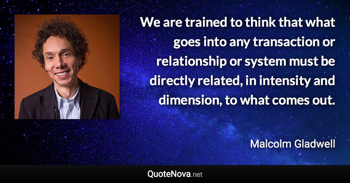 We are trained to think that what goes into any transaction or relationship or system must be directly related, in intensity and dimension, to what comes out. - Malcolm Gladwell quote