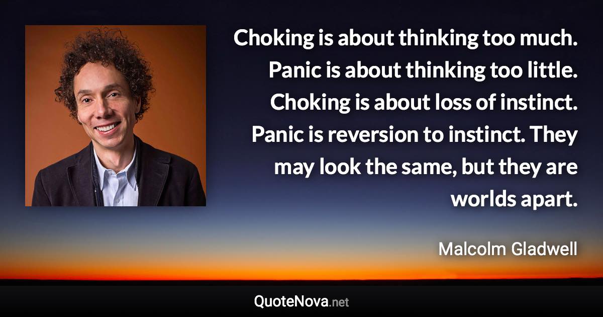 Choking is about thinking too much. Panic is about thinking too little. Choking is about loss of instinct. Panic is reversion to instinct. They may look the same, but they are worlds apart. - Malcolm Gladwell quote