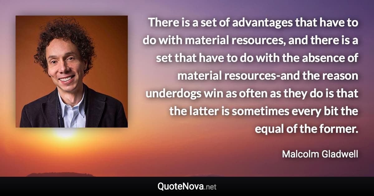 There is a set of advantages that have to do with material resources, and there is a set that have to do with the absence of material resources-and the reason underdogs win as often as they do is that the latter is sometimes every bit the equal of the former. - Malcolm Gladwell quote