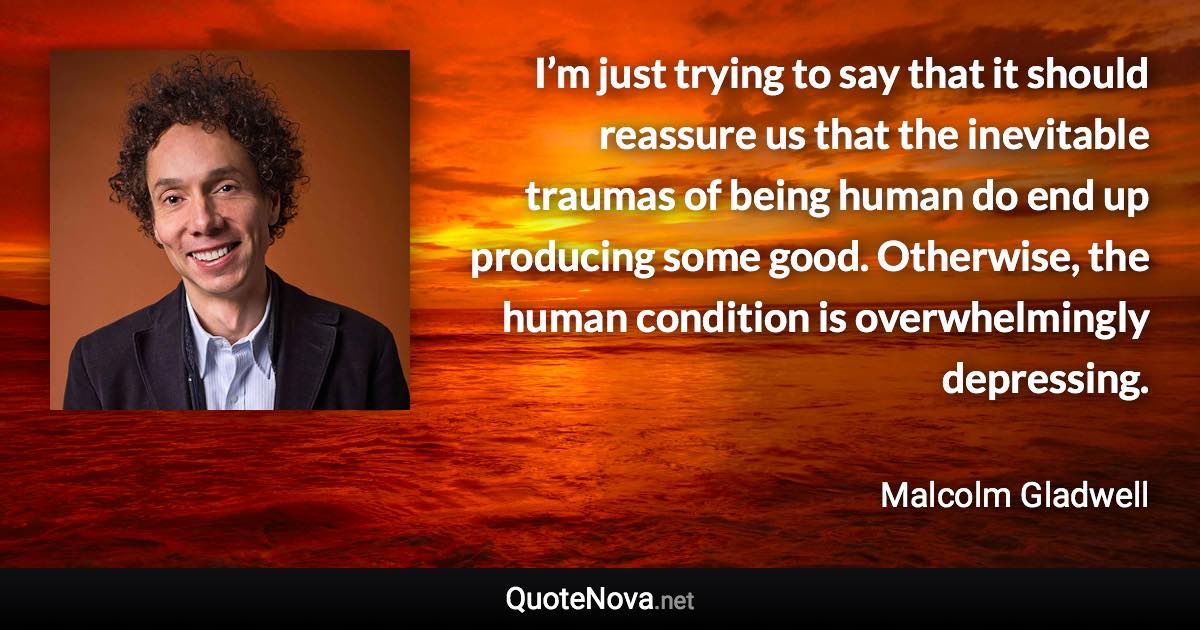 I’m just trying to say that it should reassure us that the inevitable traumas of being human do end up producing some good. Otherwise, the human condition is overwhelmingly depressing. - Malcolm Gladwell quote