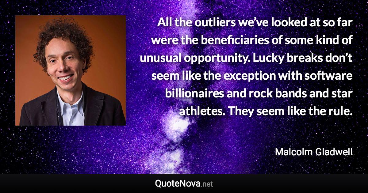 All the outliers we’ve looked at so far were the beneficiaries of some kind of unusual opportunity. Lucky breaks don’t seem like the exception with software billionaires and rock bands and star athletes. They seem like the rule. - Malcolm Gladwell quote