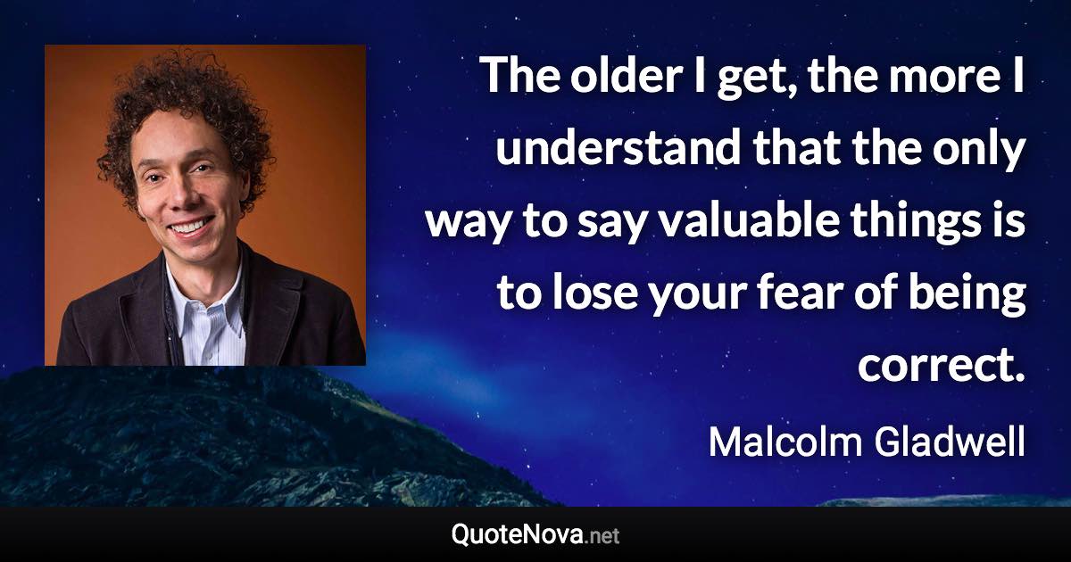 The older I get, the more I understand that the only way to say valuable things is to lose your fear of being correct. - Malcolm Gladwell quote