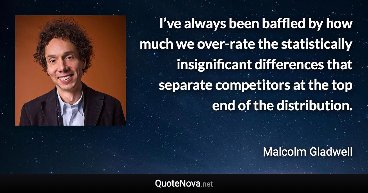 I’ve always been baffled by how much we over-rate the statistically insignificant differences that separate competitors at the top end of the distribution. - Malcolm Gladwell quote