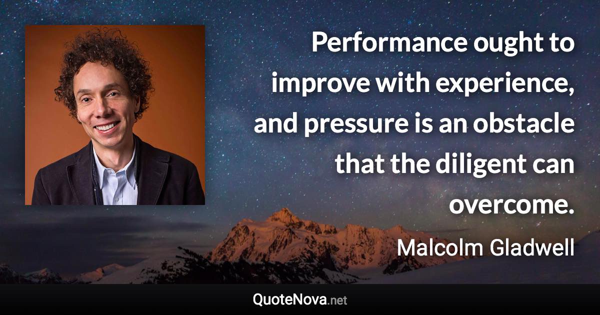 Performance ought to improve with experience, and pressure is an obstacle that the diligent can overcome. - Malcolm Gladwell quote