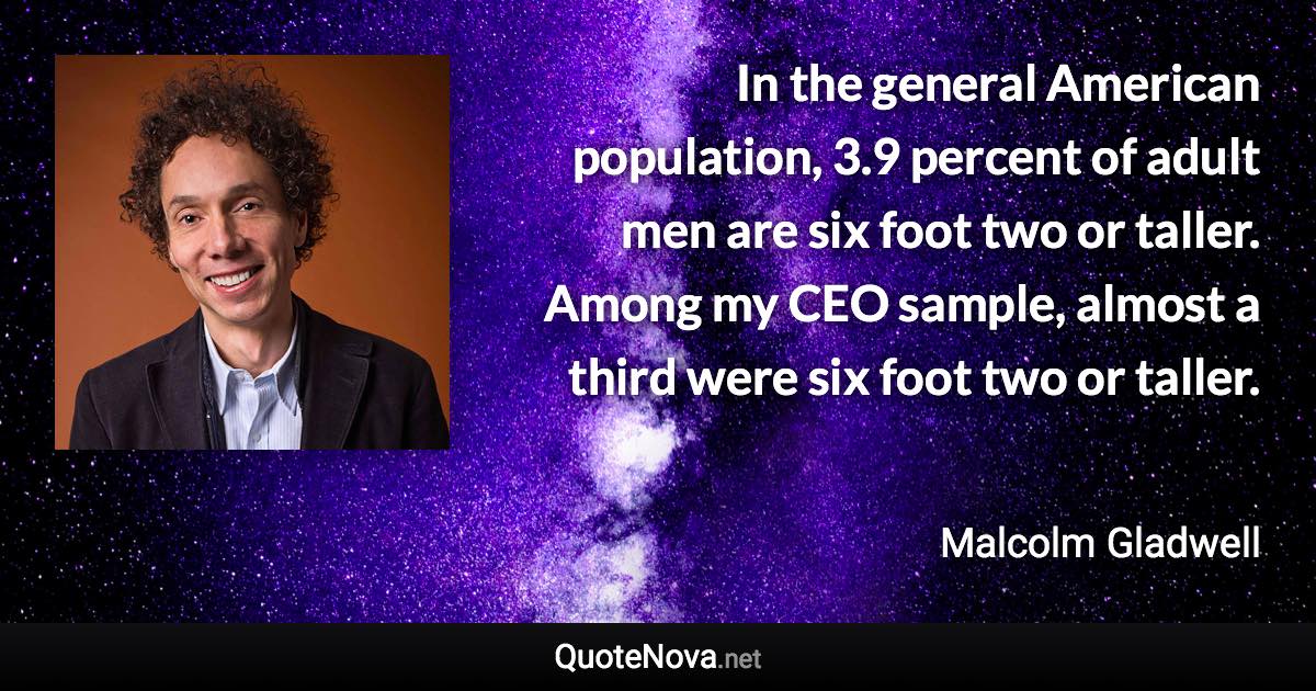 In the general American population, 3.9 percent of adult men are six foot two or taller. Among my CEO sample, almost a third were six foot two or taller. - Malcolm Gladwell quote