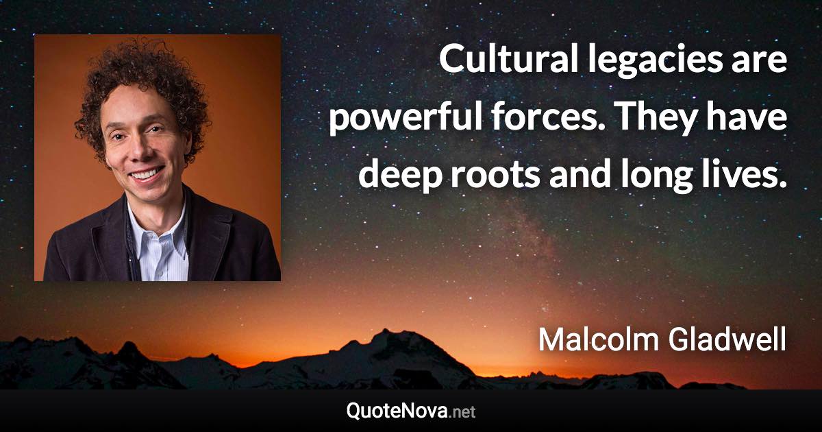 Cultural legacies are powerful forces. They have deep roots and long lives. - Malcolm Gladwell quote