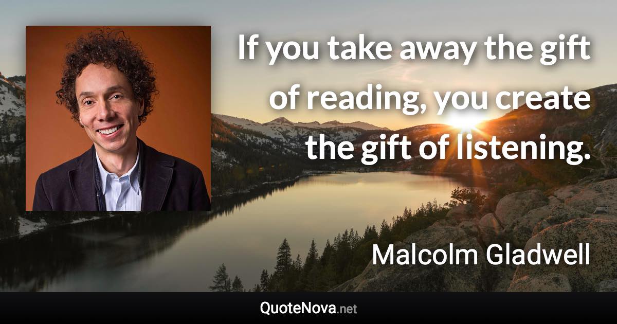 If you take away the gift of reading, you create the gift of listening. - Malcolm Gladwell quote