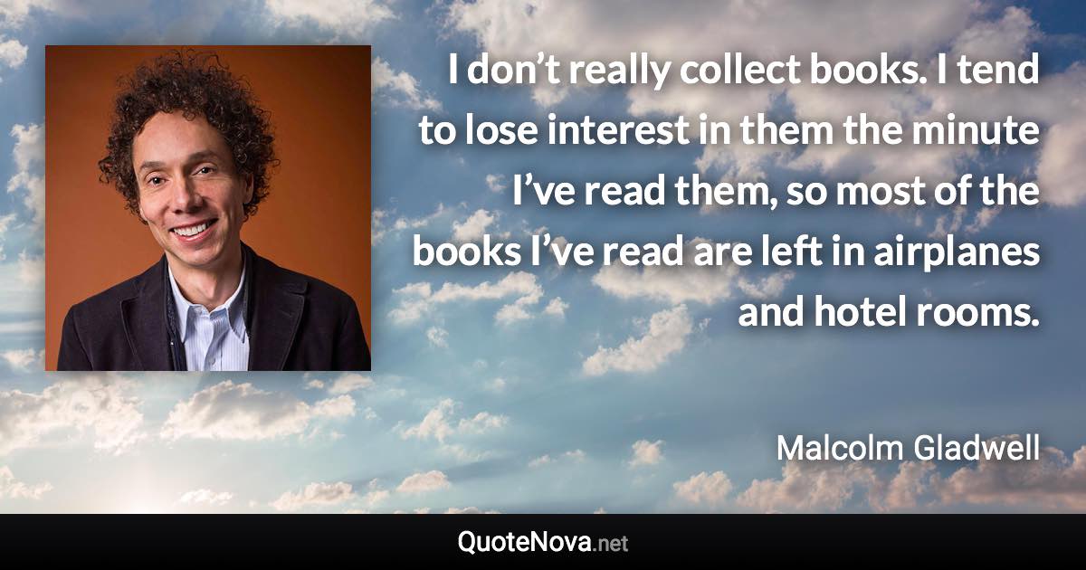 I don’t really collect books. I tend to lose interest in them the minute I’ve read them, so most of the books I’ve read are left in airplanes and hotel rooms. - Malcolm Gladwell quote