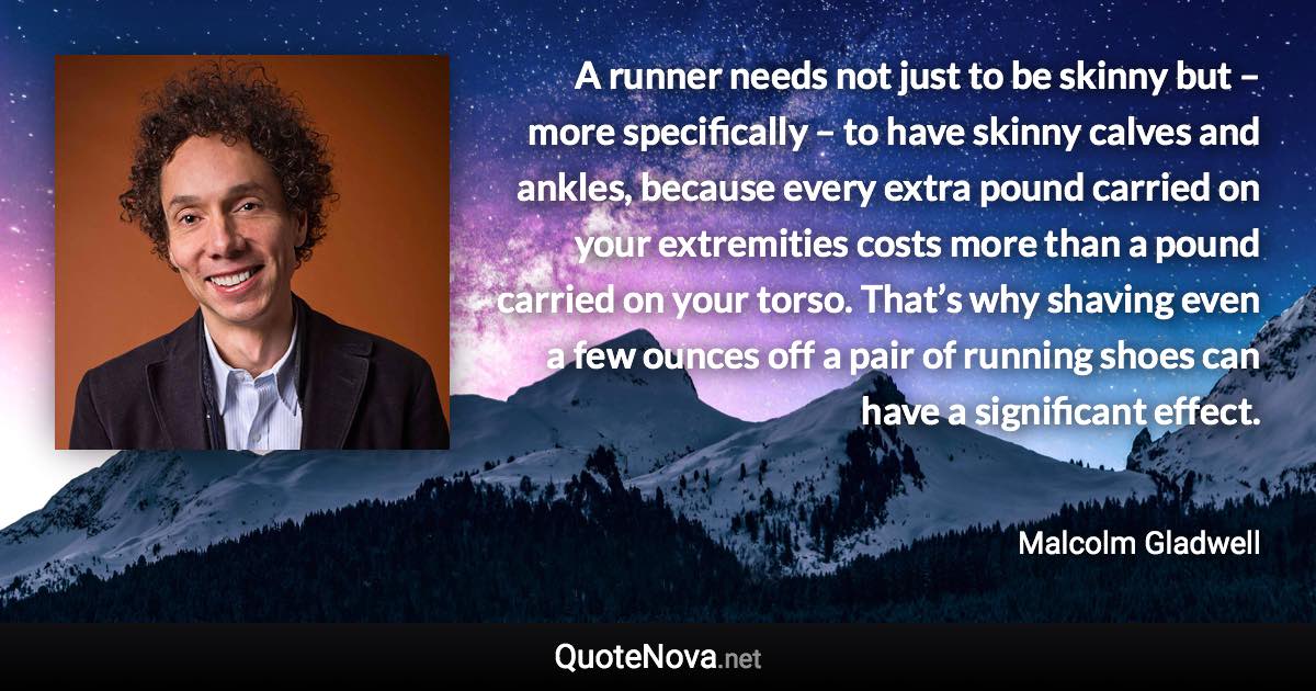 A runner needs not just to be skinny but – more specifically – to have skinny calves and ankles, because every extra pound carried on your extremities costs more than a pound carried on your torso. That’s why shaving even a few ounces off a pair of running shoes can have a significant effect. - Malcolm Gladwell quote