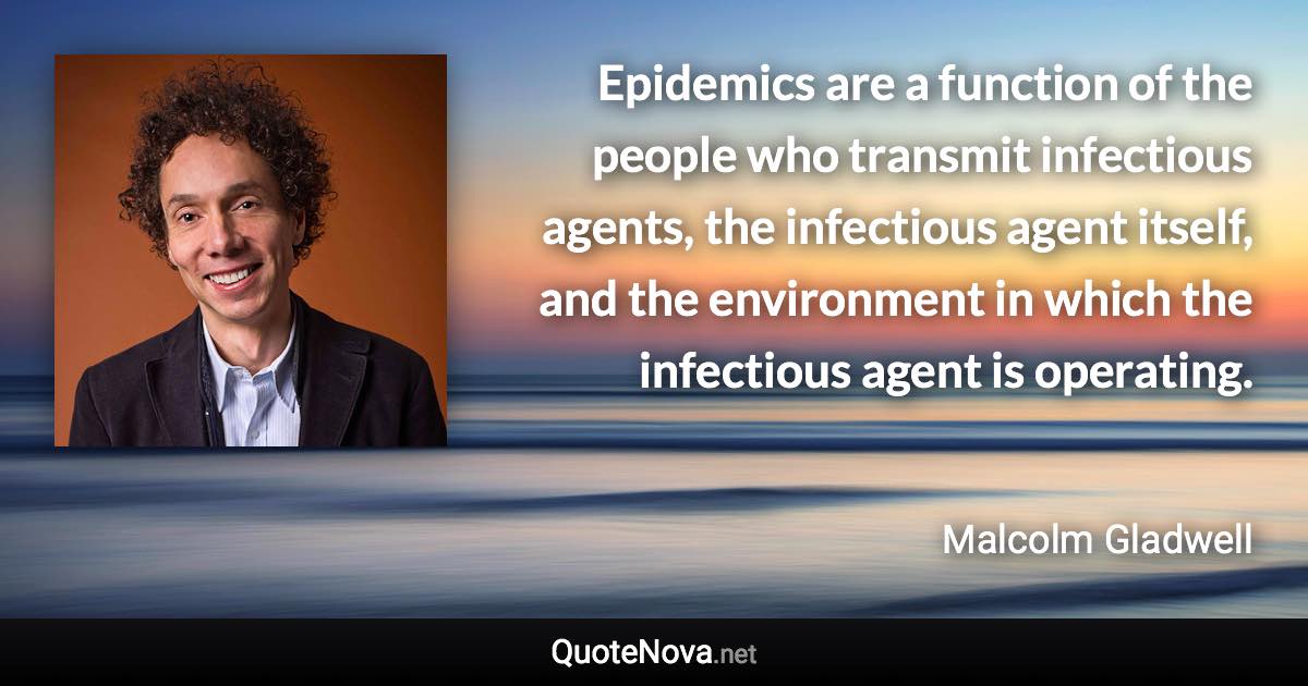 Epidemics are a function of the people who transmit infectious agents, the infectious agent itself, and the environment in which the infectious agent is operating. - Malcolm Gladwell quote