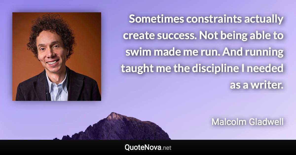 Sometimes constraints actually create success. Not being able to swim made me run. And running taught me the discipline I needed as a writer. - Malcolm Gladwell quote