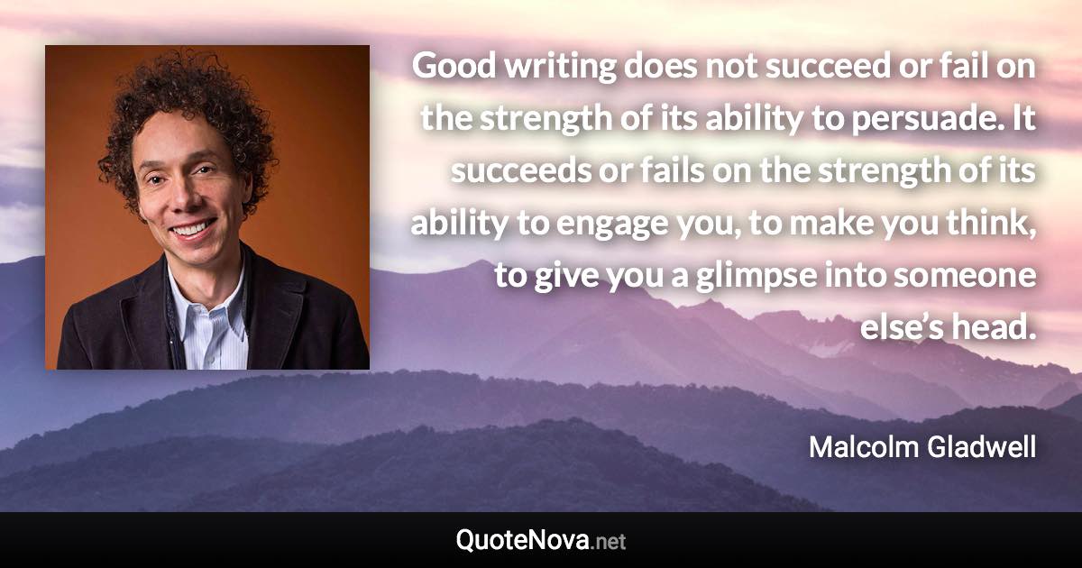 Good writing does not succeed or fail on the strength of its ability to persuade. It succeeds or fails on the strength of its ability to engage you, to make you think, to give you a glimpse into someone else’s head. - Malcolm Gladwell quote