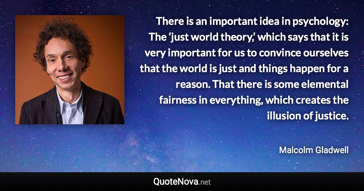 There is an important idea in psychology: The ‘just world theory,’ which says that it is very important for us to convince ourselves that the world is just and things happen for a reason. That there is some elemental fairness in everything, which creates the illusion of justice. - Malcolm Gladwell quote