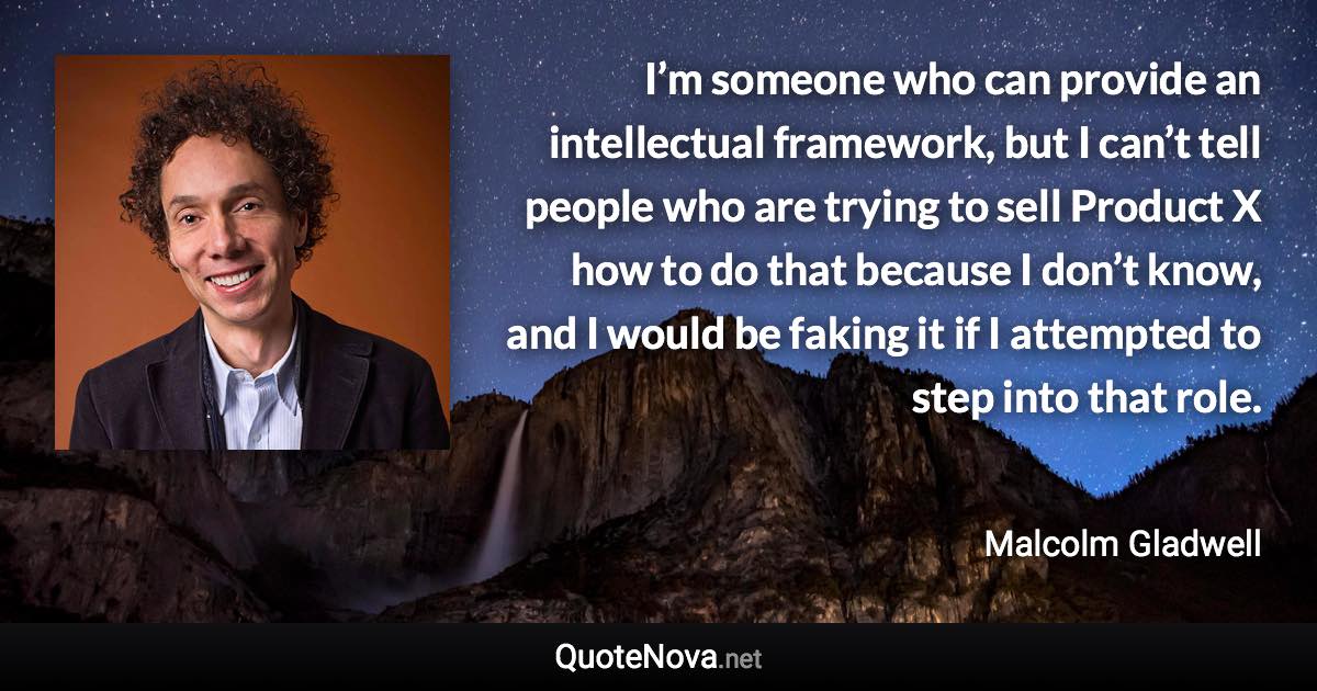 I’m someone who can provide an intellectual framework, but I can’t tell people who are trying to sell Product X how to do that because I don’t know, and I would be faking it if I attempted to step into that role. - Malcolm Gladwell quote