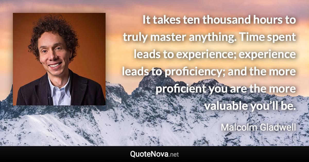 It takes ten thousand hours to truly master anything. Time spent leads to experience; experience leads to proficiency; and the more proficient you are the more valuable you’ll be. - Malcolm Gladwell quote