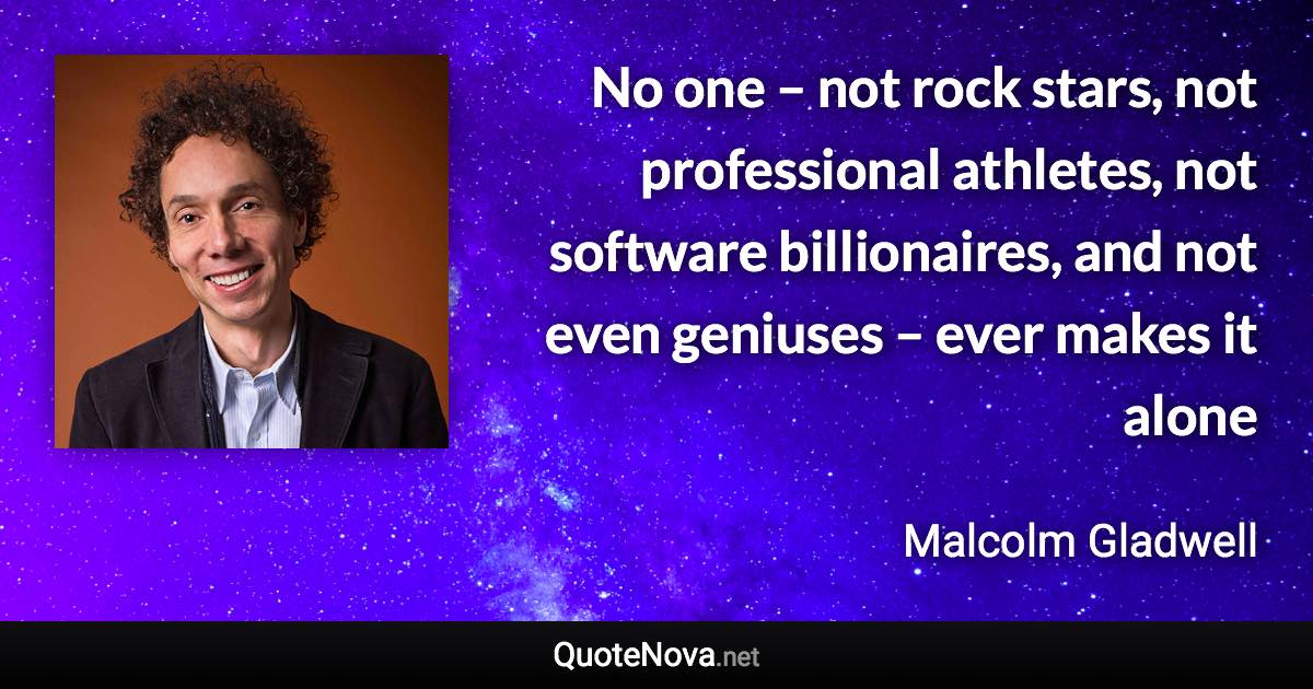 No one – not rock stars, not professional athletes, not software billionaires, and not even geniuses – ever makes it alone - Malcolm Gladwell quote