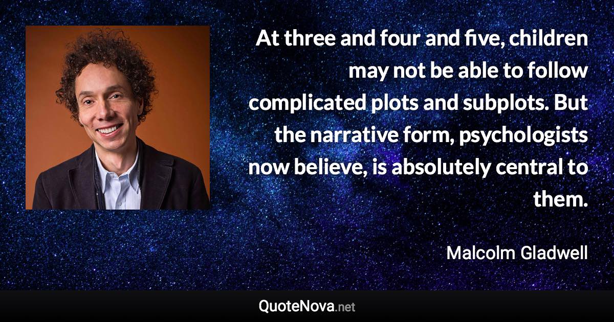 At three and four and five, children may not be able to follow complicated plots and subplots. But the narrative form, psychologists now believe, is absolutely central to them. - Malcolm Gladwell quote