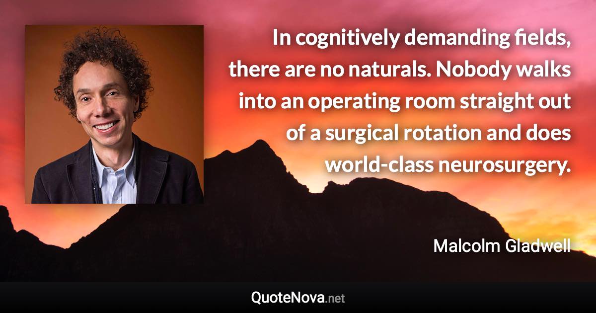 In cognitively demanding fields, there are no naturals. Nobody walks into an operating room straight out of a surgical rotation and does world-class neurosurgery. - Malcolm Gladwell quote