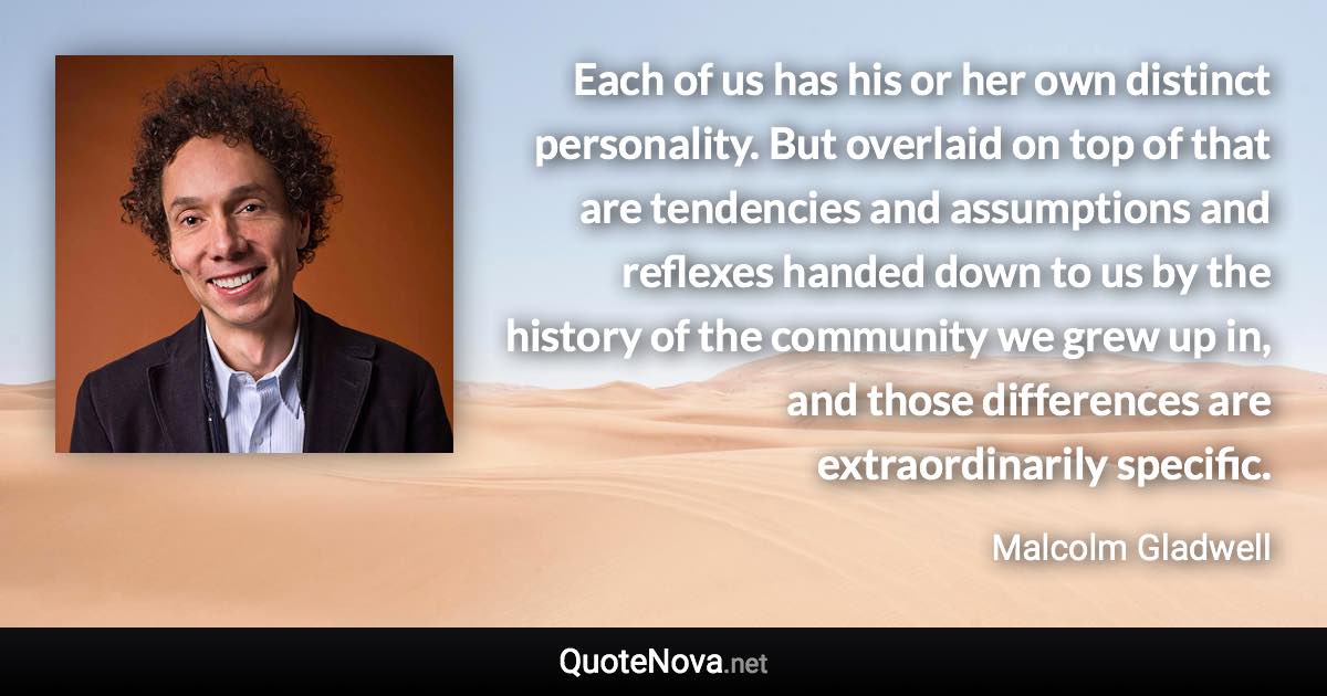 Each of us has his or her own distinct personality. But overlaid on top of that are tendencies and assumptions and reflexes handed down to us by the history of the community we grew up in, and those differences are extraordinarily specific. - Malcolm Gladwell quote