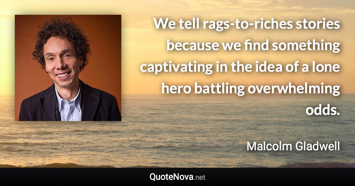 We tell rags-to-riches stories because we find something captivating in the idea of a lone hero battling overwhelming odds. - Malcolm Gladwell quote