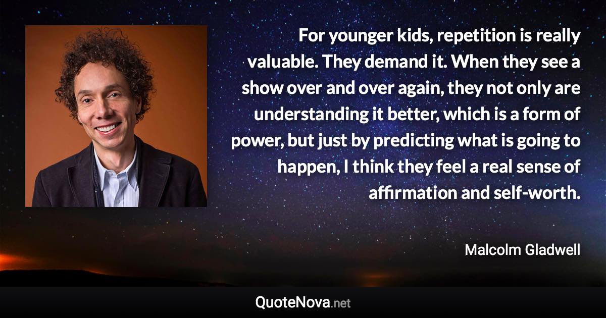 For younger kids, repetition is really valuable. They demand it. When they see a show over and over again, they not only are understanding it better, which is a form of power, but just by predicting what is going to happen, I think they feel a real sense of affirmation and self-worth. - Malcolm Gladwell quote